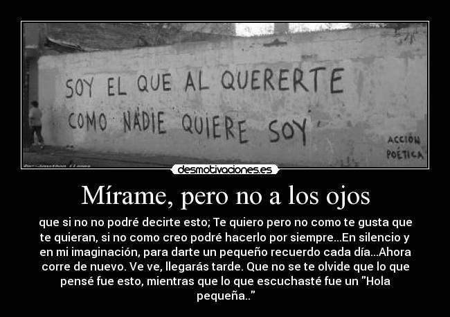 Mírame, pero no a los ojos - que si no no podré decirte esto; Te quiero pero no como te gusta que
te quieran, si no como creo podré hacerlo por siempre...En silencio y
en mi imaginación, para darte un pequeño recuerdo cada día...Ahora
corre de nuevo. Ve ve, llegarás tarde. Que no se te olvide que lo que
pensé fue esto, mientras que lo que escuchasté fue un Hola
pequeña..