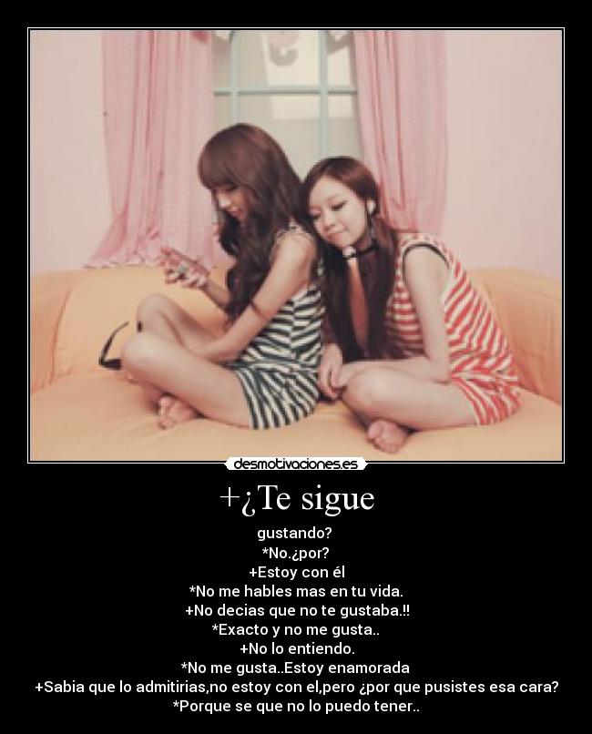 +¿Te sigue - gustando? 
*No.¿por?
+Estoy con él
*No me hables mas en tu vida.
+No decias que no te gustaba.!!
*Exacto y no me gusta..
+No lo entiendo.
*No me gusta..Estoy enamorada
+Sabia que lo admitirias,no estoy con el,pero ¿por que pusistes esa cara?
*Porque se que no lo puedo tener..