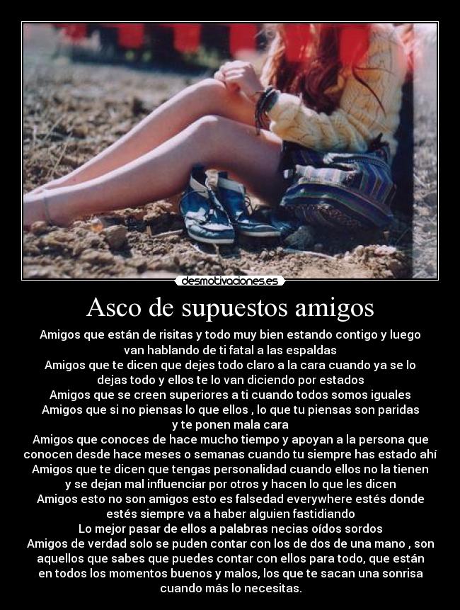 Asco de supuestos amigos - Amigos que están de risitas y todo muy bien estando contigo y luego
van hablando de ti fatal a las espaldas
Amigos que te dicen que dejes todo claro a la cara cuando ya se lo
dejas todo y ellos te lo van diciendo por estados
Amigos que se creen superiores a ti cuando todos somos iguales
Amigos que si no piensas lo que ellos , lo que tu piensas son paridas
y te ponen mala cara
Amigos que conoces de hace mucho tiempo y apoyan a la persona que
conocen desde hace meses o semanas cuando tu siempre has estado ahí
Amigos que te dicen que tengas personalidad cuando ellos no la tienen
y se dejan mal influenciar por otros y hacen lo que les dicen
Amigos esto no son amigos esto es falsedad everywhere estés donde
estés siempre va a haber alguien fastidiando
Lo mejor pasar de ellos a palabras necias oídos sordos
Amigos de verdad solo se puden contar con los de dos de una mano , son
aquellos que sabes que puedes contar con ellos para todo, que están
en todos los momentos buenos y malos, los que te sacan una sonrisa
cuando más lo necesitas.