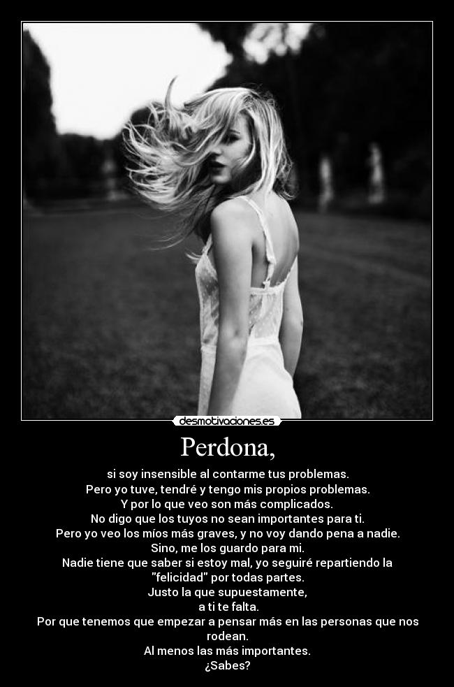 Perdona, - si soy insensible al contarme tus problemas.
Pero yo tuve, tendré y tengo mis propios problemas.
Y por lo que veo son más complicados.
No digo que los tuyos no sean importantes para ti.
Pero yo veo los míos más graves, y no voy dando pena a nadie.
Sino, me los guardo para mi.
Nadie tiene que saber si estoy mal, yo seguiré repartiendo la
felicidad por todas partes.
Justo la que supuestamente,
 a ti te falta.
Por que tenemos que empezar a pensar más en las personas que nos
rodean.
Al menos las más importantes.
¿Sabes?