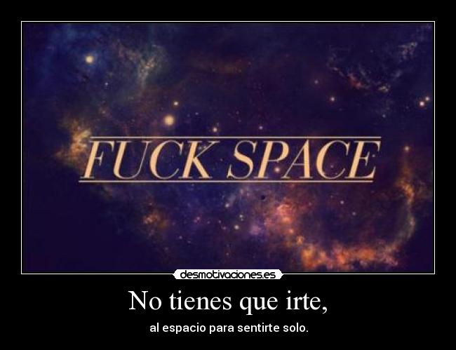 No tienes que irte, - al espacio para sentirte solo.