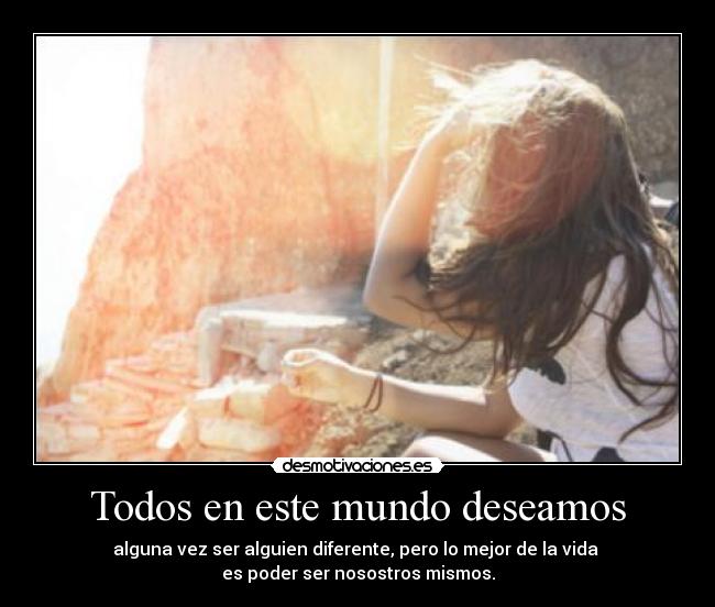 Todos en este mundo deseamos - alguna vez ser alguien diferente, pero lo mejor de la vida 
es poder ser nosostros mismos.