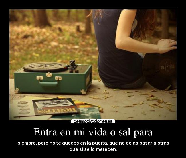 Entra en mi vida o sal para - siempre, pero no te quedes en la puerta, que no dejas pasar a otras
que si se lo merecen.