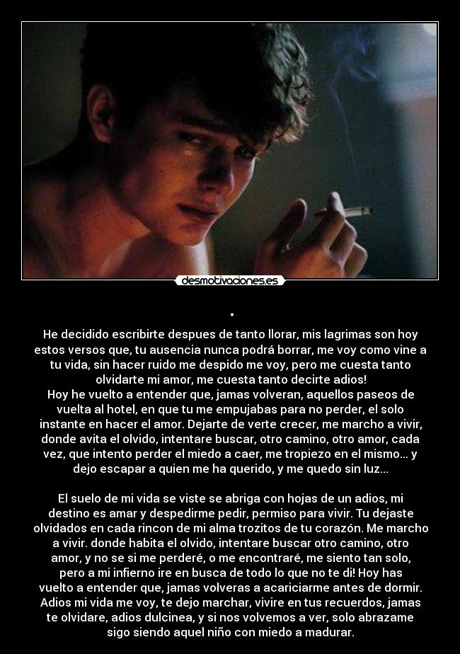 . - He decidido escribirte despues de tanto llorar, mis lagrimas son hoy
estos versos que, tu ausencia nunca podrá borrar, me voy como vine a
tu vida, sin hacer ruido me despido me voy, pero me cuesta tanto
olvidarte mi amor, me cuesta tanto decirte adios!
Hoy he vuelto a entender que, jamas volveran, aquellos paseos de
vuelta al hotel, en que tu me empujabas para no perder, el solo
instante en hacer el amor. Dejarte de verte crecer, me marcho a vivir,
donde avita el olvido, intentare buscar, otro camino, otro amor, cada
vez, que intento perder el miedo a caer, me tropiezo en el mismo... y
dejo escapar a quien me ha querido, y me quedo sin luz...

El suelo de mi vida se viste se abriga con hojas de un adios, mi
destino es amar y despedirme pedir, permiso para vivir. Tu dejaste
olvidados en cada rincon de mi alma trozitos de tu corazón. Me marcho
a vivir. donde habita el olvido, intentare buscar otro camino, otro
amor, y no se si me perderé, o me encontraré, me siento tan solo,
pero a mi infierno ire en busca de todo lo que no te di! Hoy has
vuelto a entender que, jamas volveras a acariciarme antes de dormir.
Adios mi vida me voy, te dejo marchar, vivire en tus recuerdos, jamas
te olvidare, adios dulcinea, y si nos volvemos a ver, solo abrazame
sigo siendo aquel niño con miedo a madurar.