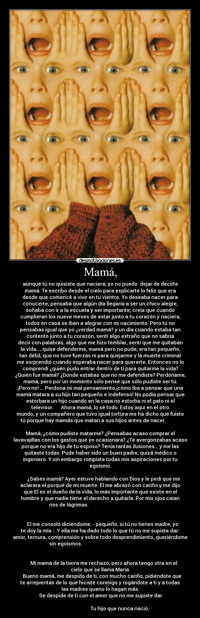 Mamá, - aunque tú no quisiste que naciera, yo no puedo dejar de decirte
mamá. Te escribo desde el cielo para explicarte lo feliz que era
desde que comencé a vivir en tu vientre. Yo deseaba nacer para
conocerte; pensaba que algún día llegaría a ser un chico alegre,
soñaba con ir a la escuela y ser importante; creía que cuando
cumplieran los nueve meses de estar junto a tu corazón y naciera,
todos en casa se iban a alegrar con mi nacimiento. Pero tú no
pensabas igual que yo ¿verdad mamá? y un día cuando estaba tan
contento junto a tu corazón, sentí algo extraño que no sabría
decir con palabras, algo que me hizo temblar, sentí que me quitaban
la vida..., quise defenderme, mamá pero no pude; era tan pequeño,
tan débil, que no tuve fuerzas ni para quejarme y la muerte criminal
me sorprendió cuando esperaba nacer para quererte. Entonces no lo
comprendí ¿quién pudo entrar dentro de ti para quitarme la vida?
¿Quién fue mamá? ¿Donde estabas que no me defendiste? Perdóname,
mamá, pero por un momento sólo pensé que sólo pudiste ser tú.
¡Pero no! ... Perdona mi mal pensamiento,¡cómo iba a pensar que una
mamá matara a su hijo tan pequeño e indefenso! No podía pensar que
estorbara un hijo cuando en la casa no estorba ni el gato ni el
televisor. Ahora mamá, lo sé todo. Estoy aquí en el otro
mundo, y un compañero que tuvo igual tortura me ha dicho que fuiste
tú porque hay mamás que matan a sus hijos antes de nacer.
Mamá, ¿cómo pudiste matarme? ¿Pensabas acaso comprar el
lavavajillas con los gastos que yo ocasionara? ¿Te avergonzabas acaso
porque no era hijo de tu esposo? Tenía tantas ilusiones... y me las
quitaste todas. Pude haber sido un buen padre, quizá médico o
ingeniero. Y sin embargo rompiste todas mis aspiraciones por tu
egoísmo.
¿Sabes mamá? Ayer estuve hablando con Dios y le pedí que me
aclarara el porqué de mi muerte. El me abrazó con cariño y me dijo
que El es el dueño de la vida, lo más importante que existe en el
hombre y que nadie tiene el derecho a quitarla. Por mis ojos caían
ríos de lágrimas.
El me consoló diciéndome: - pequeño, si tú no tienes madre, yo
te doy la mía -. Y ella me ha dado todo lo que tú no me supiste dar:
amor, ternura, comprensión y sobre todo desprendimiento, queriéndome
sin egoísmos.
Mi mamá de la tierra me rechazó, pero ahora tengo otra en el
cielo que se llama María.
Bueno mamá, me despido de ti, con mucho cariño, pidiéndote que
te arrepientas de lo que hiciste conmigo y rogándote a ti y a todas
las madres queno lo hagan más.
Se despide de ti con el amor que no me supiste dar
Tu hijo que nunca nació.