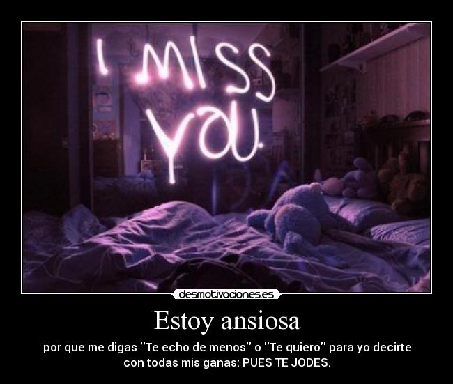 Estoy ansiosa - por que me digas Te echo de menos o Te quiero para yo decirte
con todas mis ganas: PUES TE JODES.