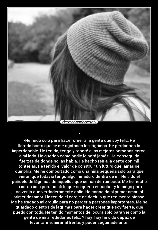 . - •He reído solo para hacer creer a la gente que soy feliz. He
llorado hasta que se me agotasen las lágrimas. He perdonado lo
imperdonable. He tenido, tengo y tendré a las mejores personas cerca,
a mi lado. He querido como nadie lo hará jamás. He conseguido
fuerzas de donde no las había. He hecho reír a la gente con mil
tonterías. He tenido el valor de construir un futuro que jamás se
cumplirá. Me he comportado como una niña pequeña solo para que
vieran que todavía tengo algo inmaduro dentro de mi. He sido el
pañuelo de lágrimas de aquellos que se han derrumbado. Me he hecho
la sorda solo para no oír lo que no quería escuchar y la ciega para
no ver lo que verdaderamente dolía. He conocido al primer amor, al
primer desamor. He tenido el coraje de decir lo que realmente pienso.
Me he tragado mi orgullo para no perder a personas importantes. Me he
guardado cientos de lágrimas para hacer creer que soy fuerte, que
puedo con todo. He tenido momentos de locura solo para ver como la
gente de mi alrededor es feliz. Y hoy, hoy he sido capaz de
levantarme, mirar al frente, y poder seguir adelante.