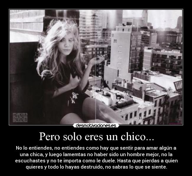 Pero solo eres un chico... - No lo entiendes, no entiendes como hay que sentir para amar algún a
una chica, y luego lamemtas no haber sido un hombre mejor, no la
escuchastes y no te importa como le duele. Hasta que pierdas a quien
quieres y todo lo hayas destruido, no sabras lo que se siente.