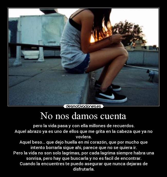 No nos damos cuenta - pero la vida pasa y con ella millones de recuerdos.
Aquel abrazo ya es uno de ellos que me grita en la cabeza que ya no
vovlera.
Aquel beso... que dejo huella en mi corazón, que por mucho que
intento borrarla sigue ahi, parece que no se quiera ir.
Pero la vida no son solo lagrimas, por cada lagrima siempre habra una
sonrisa, pero hay que buscarla y no es facil de encontrar.
Cuando la encuentres te puedo asegurar que nunca dejaras de
disfrutarla.