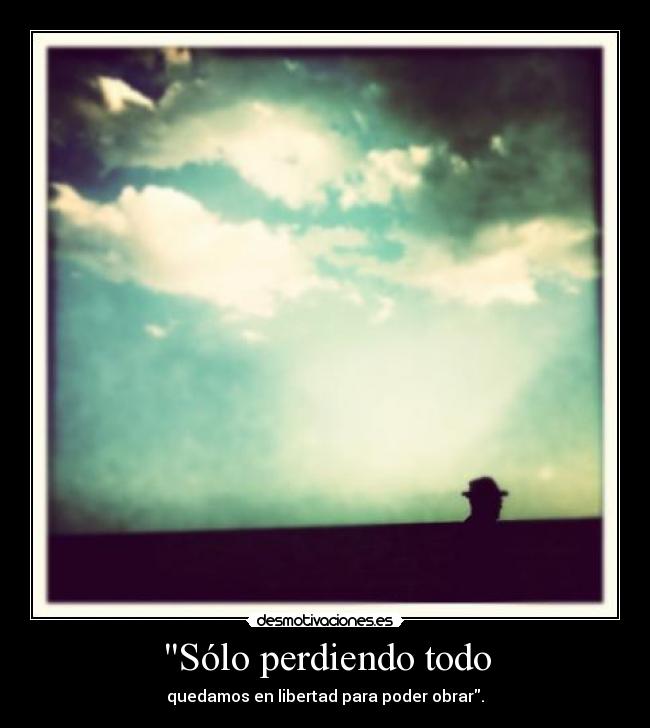 Sólo perdiendo todo - quedamos en libertad para poder obrar.