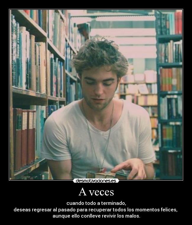 A veces - cuando todo a terminado,
deseas regresar al pasado para recuperar todos los momentos felices, 
aunque ello conlleve revivir los malos.