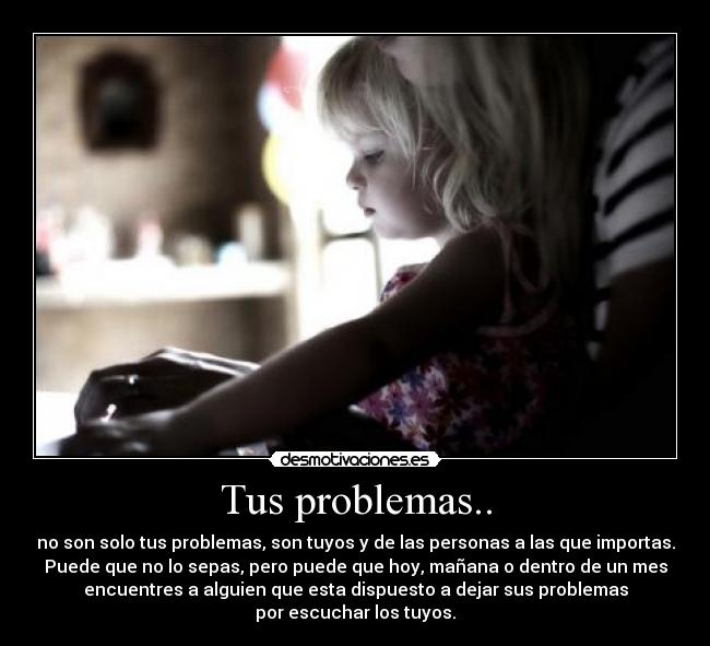 Tus problemas.. - no son solo tus problemas, son tuyos y de las personas a las que importas.
Puede que no lo sepas, pero puede que hoy, mañana o dentro de un mes
encuentres a alguien que esta dispuesto a dejar sus problemas
por escuchar los tuyos.