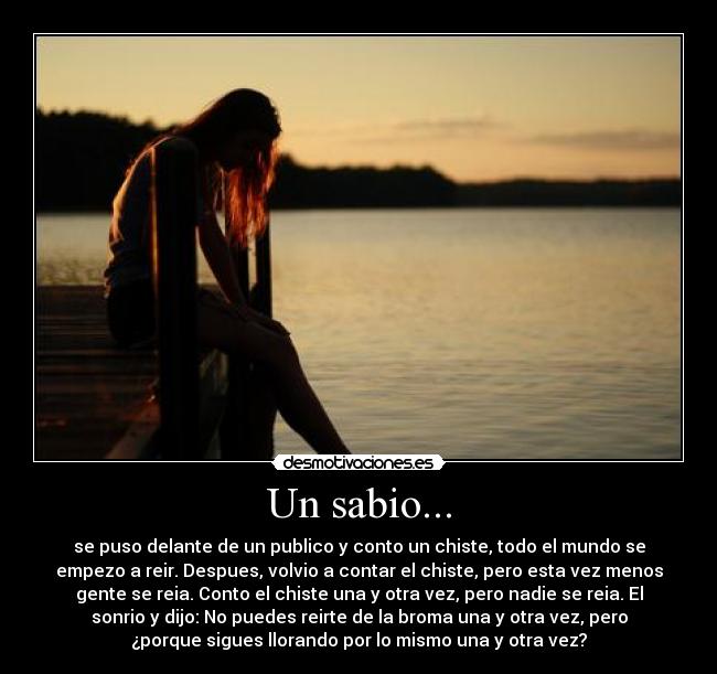 Un sabio... - se puso delante de un publico y conto un chiste, todo el mundo se
empezo a reir. Despues, volvio a contar el chiste, pero esta vez menos
gente se reia. Conto el chiste una y otra vez, pero nadie se reia. El
sonrio y dijo: No puedes reirte de la broma una y otra vez, pero
¿porque sigues llorando por lo mismo una y otra vez?