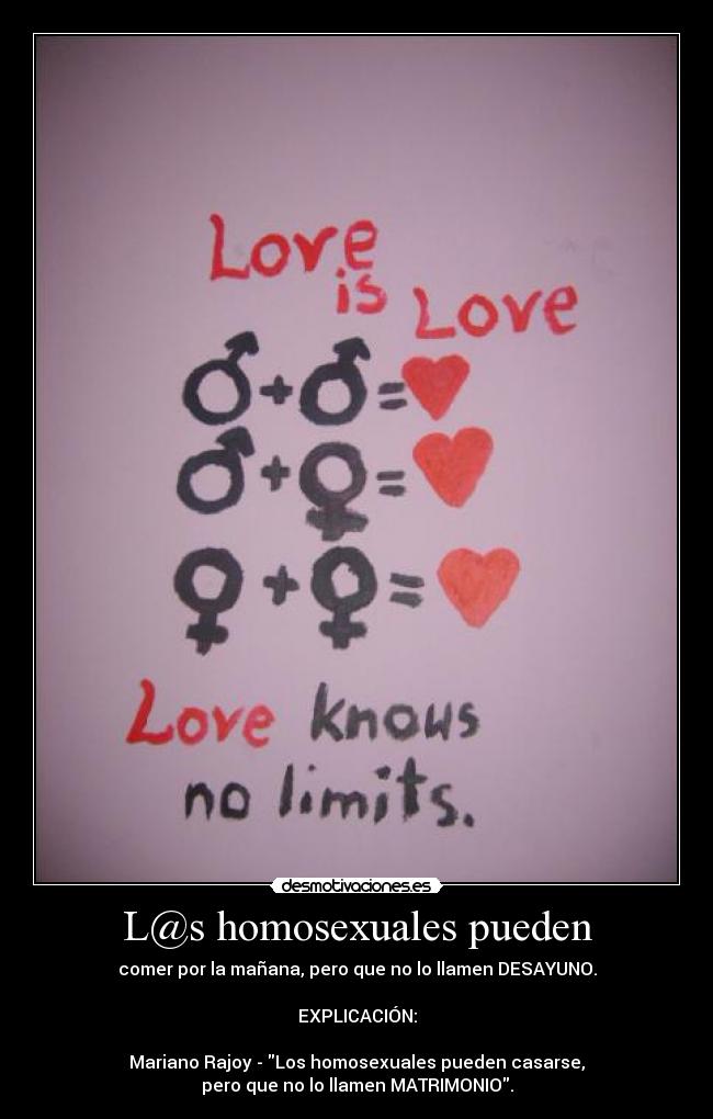 L@s homosexuales pueden - comer por la mañana, pero que no lo llamen DESAYUNO.

EXPLICACIÓN:

Mariano Rajoy - Los homosexuales pueden casarse,
pero que no lo llamen MATRIMONIO.