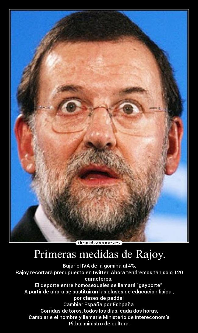 Primeras medidas de Rajoy. - Bajar el IVA de la gomina al 4%.
Rajoy recortará presupuesto en twitter. Ahora tendremos tan solo 120 caracteres.
El deporte entre homosexuales se llamará “gayporte”
A partir de ahora se sustituirán las clases de educación física , por clases de paddel
Cambiar España por Eshpaña
Corridas de toros, todos los días, cada dos horas.
Cambiarle el nombre y llamarle Ministerio de intereconomía
Pitbul ministro de cultura.