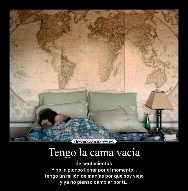 Tengo la cama vacía - de sentimientos.
Y no la pienso llenar por el momento...
tengo un millón de manías por que soy viejo
y ya no pienso cambiar por ti...