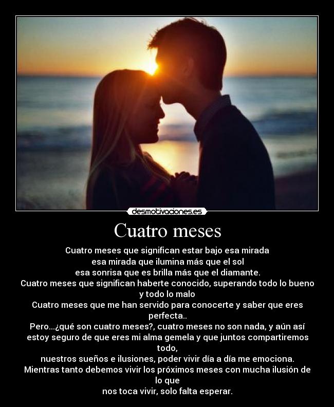 Cuatro meses - Cuatro meses que significan estar bajo esa mirada
esa mirada que ilumina más que el sol
esa sonrisa que es brilla más que el diamante.
Cuatro meses que significan haberte conocido, superando todo lo bueno
y todo lo malo
Cuatro meses que me han servido para conocerte y saber que eres perfecta..
Pero...¿qué son cuatro meses?, cuatro meses no son nada, y aún así
estoy seguro de que eres mi alma gemela y que juntos compartiremos todo,
nuestros sueños e ilusiones, poder vivir día a día me emociona.
Mientras tanto debemos vivir los próximos meses con mucha ilusión de lo que
nos toca vivir, solo falta esperar.