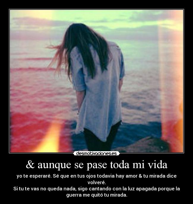 & aunque se pase toda mi vida - yo te esperaré. Sé que en tus ojos todavia hay amor & tu mirada dice
volveré.
Si tu te vas no queda nada, sigo cantando con la luz apagada porque la
guerra me quitó tu mirada.