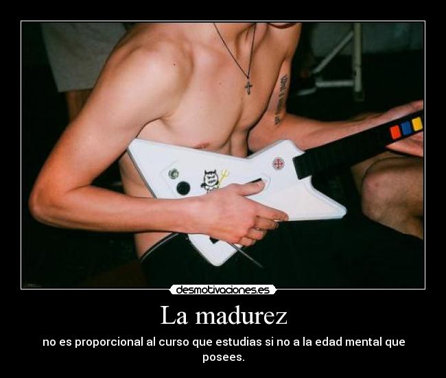 La madurez - no es proporcional al curso que estudias si no a la edad mental que posees.