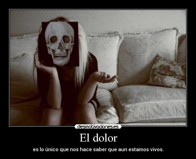 El dolor - es lo único que nos hace saber que aun estamos vivos.