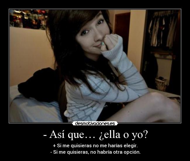 - Así que… ¿ella o yo? - + Si me quisieras no me harías elegir.
- Si me quisieras, no habría otra opción.