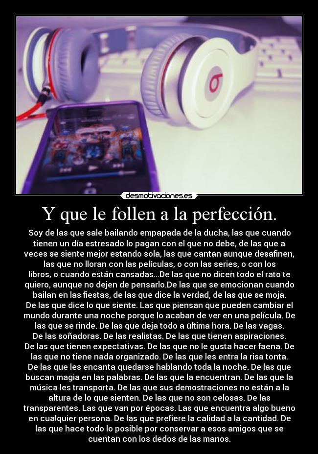 Y que le follen a la perfección. - Soy de las que sale bailando empapada de la ducha, las que cuando
tienen un día estresado lo pagan con el que no debe, de las que a
veces se siente mejor estando sola, las que cantan aunque desafinen,
las que no lloran con las películas, o con las series, o con los
libros, o cuando están cansadas...De las que no dicen todo el rato te
quiero, aunque no dejen de pensarlo.De las que se emocionan cuando
bailan en las fiestas, de las que dice la verdad, de las que se moja.
De las que dice lo que siente. Las que piensan que pueden cambiar el
mundo durante una noche porque lo acaban de ver en una película. De
las que se rinde. De las que deja todo a última hora. De las vagas.
De las soñadoras. De las realistas. De las que tienen aspiraciones.
De las que tienen expectativas. De las que no le gusta hacer faena. De
las que no tiene nada organizado. De las que les entra la risa tonta.
De las que les encanta quedarse hablando toda la noche. De las que
buscan magia en las palabras. De las que la encuentran. De las que la
música les transporta. De las que sus demostraciones no están a la
altura de lo que sienten. De las que no son celosas. De las
transparentes. Las que van por épocas. Las que encuentra algo bueno
en cualquier persona. De las que prefiere la calidad a la cantidad. De
las que hace todo lo posible por conservar a esos amigos que se
cuentan con los dedos de las manos.