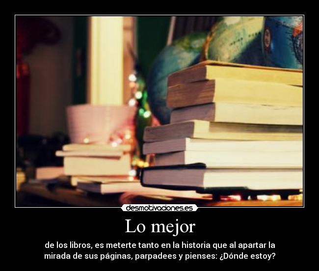 Lo mejor - de los libros, es meterte tanto en la historia que al apartar la
mirada de sus páginas, parpadees y pienses: ¿Dónde estoy?
