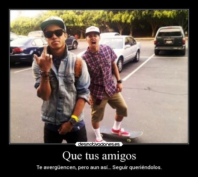 Que tus amigos - Te avergüencen, pero aun así... Seguir queriéndolos.