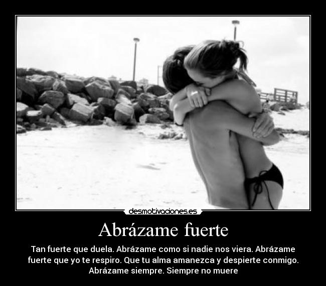 Abrázame fuerte - Tan fuerte que duela. Abrázame como si nadie nos viera. Abrázame
fuerte que yo te respiro. Que tu alma amanezca y despierte conmigo.
Abrázame siempre. Siempre no muere