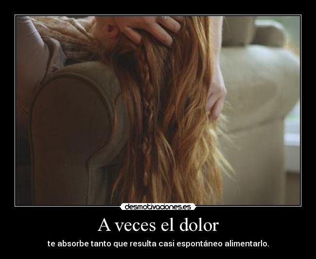A veces el dolor - te absorbe tanto que resulta casi espontáneo alimentarlo.