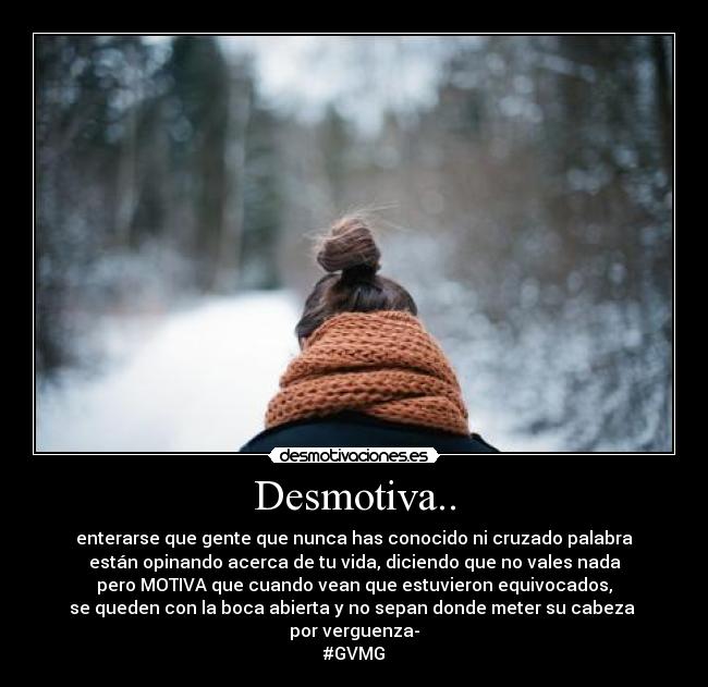 Desmotiva.. - enterarse que gente que nunca has conocido ni cruzado palabra
están opinando acerca de tu vida, diciendo que no vales nada
pero MOTIVA que cuando vean que estuvieron equivocados,
se queden con la boca abierta y no sepan donde meter su cabeza
por verguenza-
#GVMG