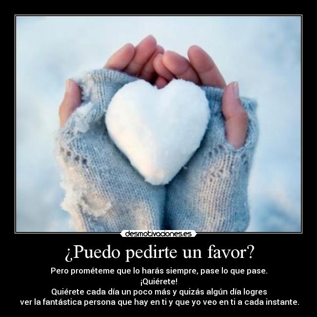 ¿Puedo pedirte un favor? - Pero prométeme que lo harás siempre, pase lo que pase.
¡Quiérete!
Quiérete cada día un poco más y quizás algún día logres
ver la fantástica persona que hay en ti y que yo veo en ti a cada instante.