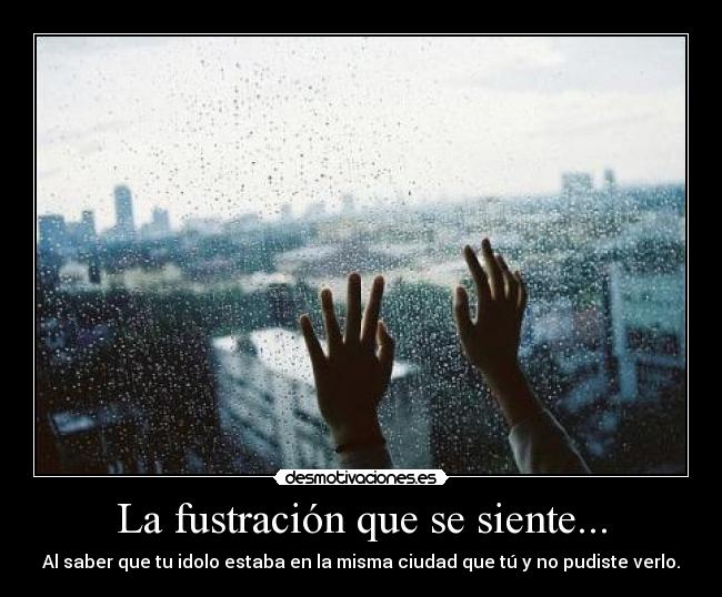 La fustración que se siente... - Al saber que tu idolo estaba en la misma ciudad que tú y no pudiste verlo.