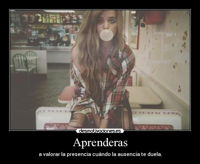 Aprenderas - a valorar la presencia cuándo la ausencia te duela.