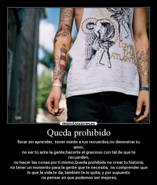 Queda prohibido - llorar sin aprender,  tener miedo a tus recuerdos,no demostrar tu
amor,
no ser tú ante la gente,hacerte el gracioso con tal de que te
recuerden,
no hacer las cosas por ti mismo,Queda prohibido no crear tu historia,
no tener un momento para la gente que te necesita,  no comprender que
lo que la vida te da, también te lo quita, y por supuesto
 no pensar en que podemos ser mejores,