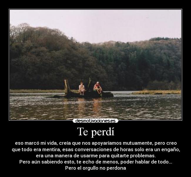 Te perdí - eso marcó mi vida, creía que nos apoyaríamos mutuamente, pero creo
que todo era mentira, esas conversaciones de horas solo era un engaño,
era una manera de usarme para quitarte problemas.
Pero aún sabiendo esto, te echo de menos, poder hablar de todo...
Pero el orgullo no perdona