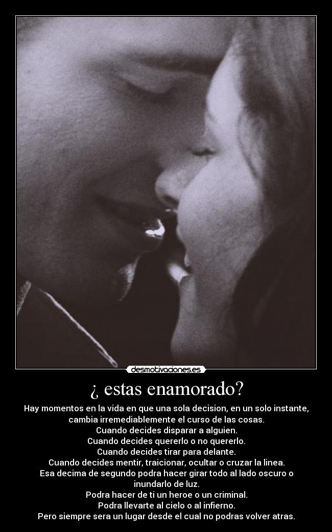 ¿ estas enamorado? - Hay momentos en la vida en que una sola decision, en un solo instante,
cambia irremediablemente el curso de las cosas.
Cuando decides disparar a alguien.
Cuando decides quererlo o no quererlo.
Cuando decides tirar para delante.
Cuando decides mentir, traicionar, ocultar o cruzar la linea.
Esa decima de segundo podra hacer girar todo al lado oscuro o
inundarlo de luz.
Podra hacer de ti un heroe o un criminal.
Podra llevarte al cielo o al infierno.
Pero siempre sera un lugar desde el cual no podras volver atras.