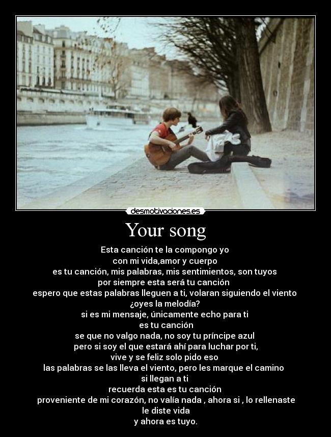 Your song - Esta canción te la compongo yo
con mi vida,amor y cuerpo
es tu canción, mis palabras, mis sentimientos, son tuyos
por siempre esta será tu canción
espero que estas palabras lleguen a ti, volaran siguiendo el viento
¿oyes la melodía?
si es mi mensaje, únicamente echo para ti
es tu canción
se que no valgo nada, no soy tu príncipe azul
pero si soy el que estará ahí para luchar por ti,
vive y se feliz solo pido eso
las palabras se las lleva el viento, pero les marque el camino
si llegan a ti
recuerda esta es tu canción
proveniente de mi corazón, no valía nada , ahora si , lo rellenaste le diste vida
y ahora es tuyo.