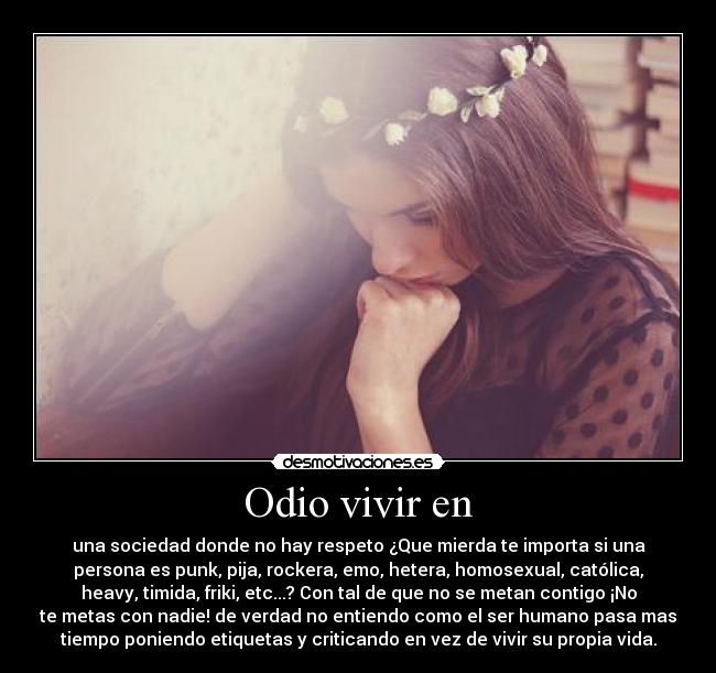 Odio vivir en - una sociedad donde no hay respeto ¿Que mierda te importa si una
persona es punk, pija, rockera, emo, hetera, homosexual, católica,
heavy, timida, friki, etc...? Con tal de que no se metan contigo ¡No
te metas con nadie! de verdad no entiendo como el ser humano pasa mas
tiempo poniendo etiquetas y criticando en vez de vivir su propia vida.