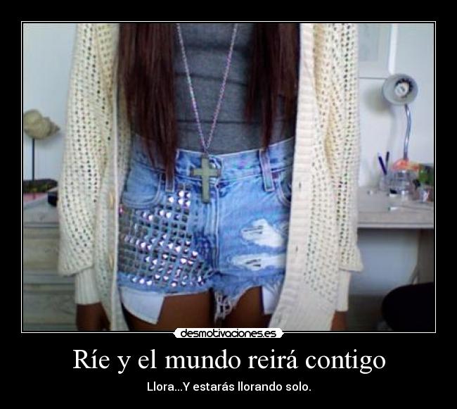 Ríe y el mundo reirá contigo - Llora...Y estarás llorando solo.