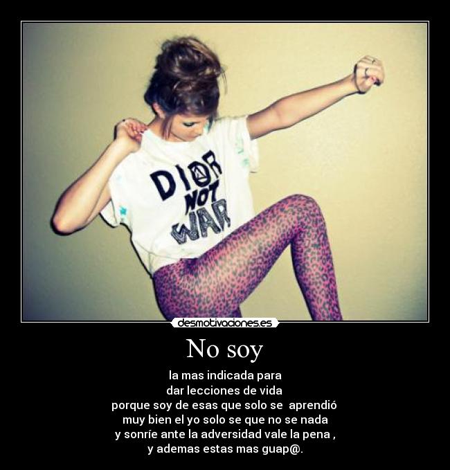 No soy - la mas indicada para
dar lecciones de vida
porque soy de esas que solo se aprendió
muy bien el yo solo se que no se nada
y sonríe ante la adversidad vale la pena ,
y ademas estas mas guap@.