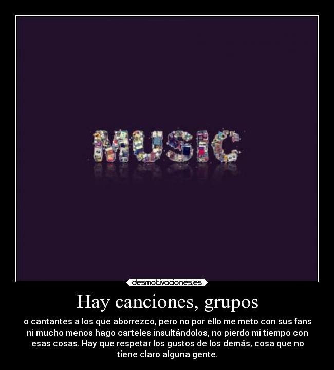 Hay canciones, grupos - o cantantes a los que aborrezco, pero no por ello me meto con sus fans
ni mucho menos hago carteles insultándolos, no pierdo mi tiempo con
esas cosas. Hay que respetar los gustos de los demás, cosa que no
tiene claro alguna gente.