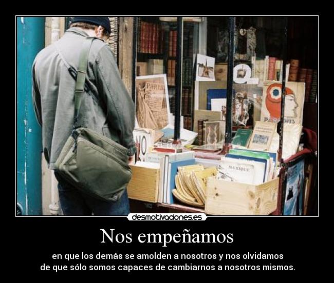 Nos empeñamos - en que los demás se amolden a nosotros y nos olvidamos
de que sólo somos capaces de cambiarnos a nosotros mismos.