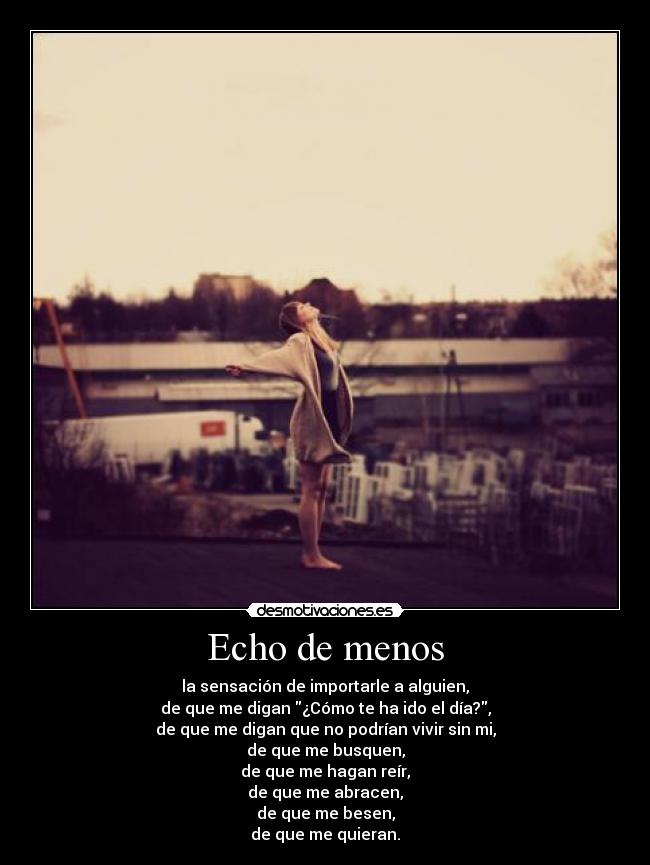 Echo de menos - la sensación de importarle a alguien,
de que me digan ¿Cómo te ha ido el día?,
de que me digan que no podrían vivir sin mi,
de que me busquen,
de que me hagan reír,
de que me abracen,
de que me besen,
de que me quieran.