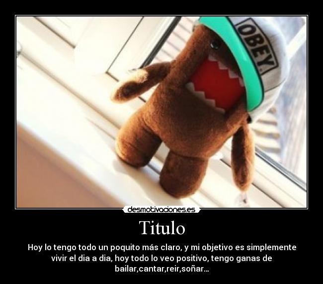 Titulo - Hoy lo tengo todo un poquito más claro, y mi objetivo es simplemente
vivir el dia a dia, hoy todo lo veo positivo, tengo ganas de
bailar,cantar,reir,soñar…