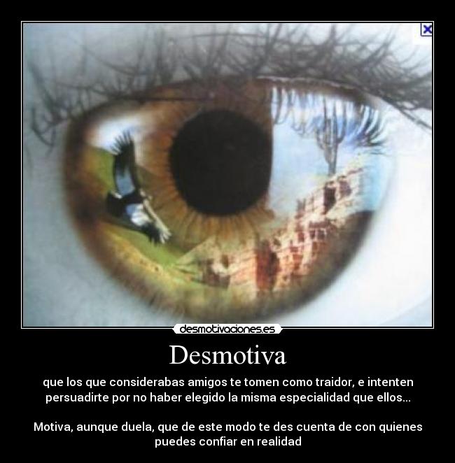 Desmotiva - que los que considerabas amigos te tomen como traidor, e intenten
persuadirte por no haber elegido la misma especialidad que ellos...

Motiva, aunque duela, que de este modo te des cuenta de con quienes
puedes confiar en realidad