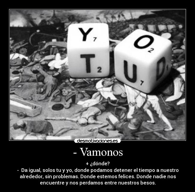 - Vamonos - + ¿dónde?
-  Da igual, solos tu y yo, donde podamos detener el tiempo a nuestro
alrededor, sin problemas. Donde estemos felices. Donde nadie nos
encuentre y nos perdamos entre nuestros besos.