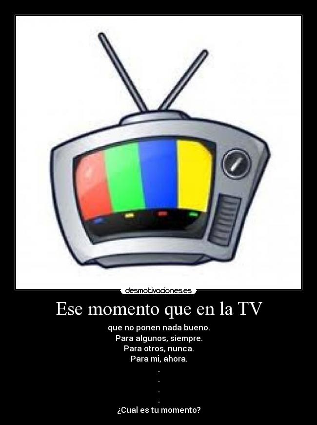 Ese momento que en la TV - que no ponen nada bueno.
Para algunos, siempre.
Para otros, nunca.
Para mi, ahora.
.
.
.
.
¿Cual es tu momento?