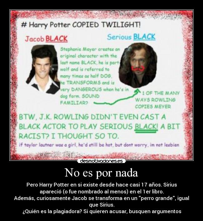 No es por nada - Pero Harry Potter en si existe desde hace casi 17 años. Sirius
apareció (o fue nombrado al menos) en el 1er libro.
Además, curiosamente Jacob se transforma en un perro grande, igual
que Sirius.
¿Quién es la plagiadora? Si quieren acusar, busquen argumentos