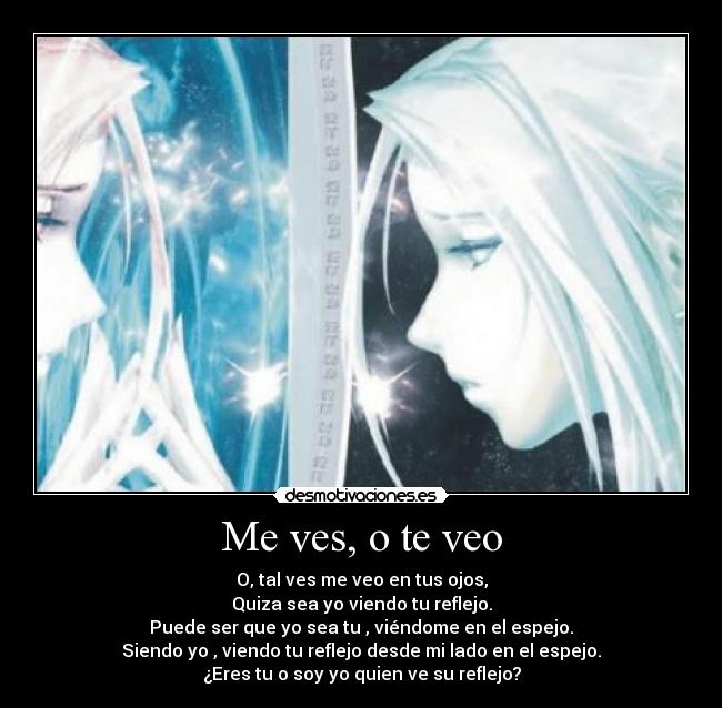 Me ves, o te veo - O, tal ves me veo en tus ojos,
Quiza sea yo viendo tu reflejo.
Puede ser que yo sea tu , viéndome en el espejo.
Siendo yo , viendo tu reflejo desde mi lado en el espejo.
¿Eres tu o soy yo quien ve su reflejo?